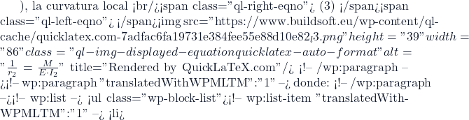 ), la curvatura local <br/><span class="ql-right-eqno"> (3) </span><span class="ql-left-eqno">   </span><img src="https://www.buildsoft.eu/wp-content/ql-cache/quicklatex.com-7adfac6fa19731e384fee55e88d10e82_l3.png" height="39" width="86" class="ql-img-displayed-equation quicklatex-auto-format" alt="\[\frac{1}{r_2}=\frac{M}{E \cdot I_2} \]" title="Rendered by QuickLaTeX.com"/> <!-- /wp:paragraph --><!-- wp:paragraph {"translatedWithWPMLTM":"1"} --> donde: <!-- /wp:paragraph --><!-- wp:list --> <ul class="wp-block-list"><!-- wp:list-item {"translatedWithWPMLTM":"1"} --> <li>
