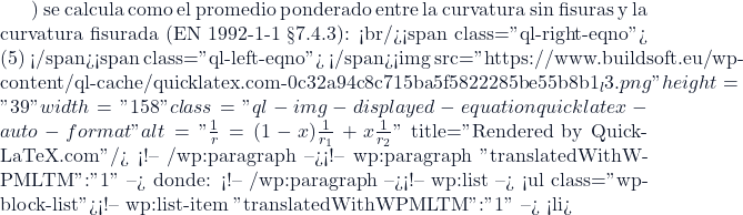 ) se calcula como el promedio ponderado entre la curvatura sin fisuras y la curvatura fisurada (EN 1992-1-1 &sect;7.4.3): <br/><span class="ql-right-eqno"> (5) </span><span class="ql-left-eqno">   </span><img src="https://www.buildsoft.eu/wp-content/ql-cache/quicklatex.com-0c32a94c8c715ba5f5822285be55b8b1_l3.png" height="39" width="158" class="ql-img-displayed-equation quicklatex-auto-format" alt="\[\frac{1}{r}= (1-x) \frac{1}{r_1} + x \frac{1}{r_2} \]" title="Rendered by QuickLaTeX.com"/> <!-- /wp:paragraph --><!-- wp:paragraph {"translatedWithWPMLTM":"1"} --> donde: <!-- /wp:paragraph --><!-- wp:list --> <ul class="wp-block-list"><!-- wp:list-item {"translatedWithWPMLTM":"1"} --> <li>