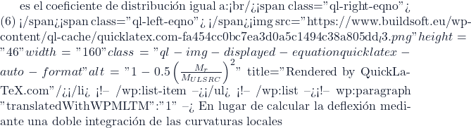es el coeficiente de distribuci&oacute;n igual a:<br/><span class="ql-right-eqno"> (6) </span><span class="ql-left-eqno">   </span><img src="https://www.buildsoft.eu/wp-content/ql-cache/quicklatex.com-fa454cc0bc7ea3d0a5c1494c38a805dd_l3.png" height="46" width="160" class="ql-img-displayed-equation quicklatex-auto-format" alt="\[1-0.5\left( \frac{M_r}{M_{ULS RC}} \right)^2  \]" title="Rendered by QuickLaTeX.com"/></li> <!-- /wp:list-item --></ul> <!-- /wp:list --><!-- wp:paragraph {"translatedWithWPMLTM":"1"} --> En lugar de calcular la deflexi&oacute;n mediante una doble integraci&oacute;n de las curvaturas locales